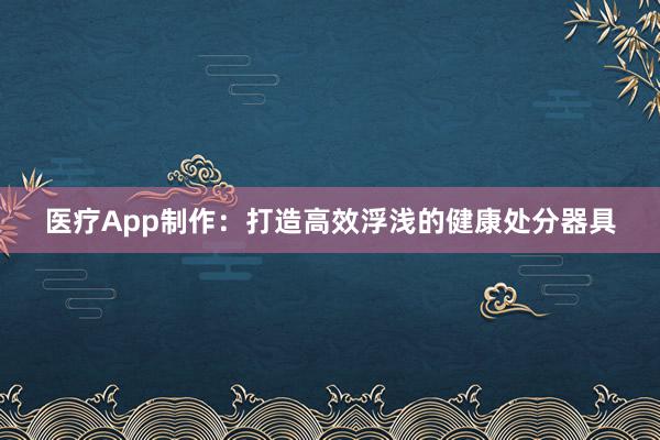 医疗App制作：打造高效浮浅的健康处分器具